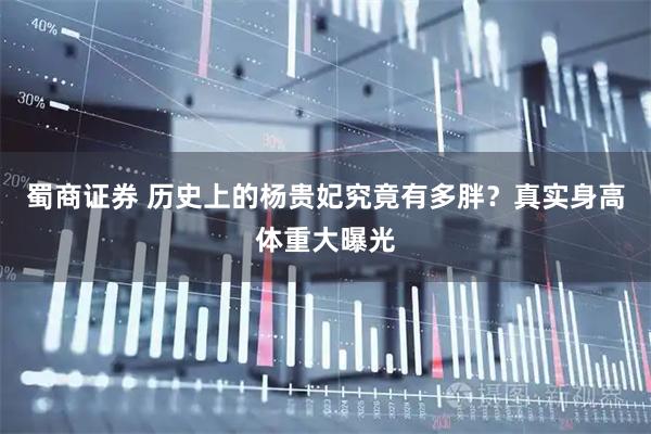 蜀商证券 历史上的杨贵妃究竟有多胖？真实身高体重大曝光