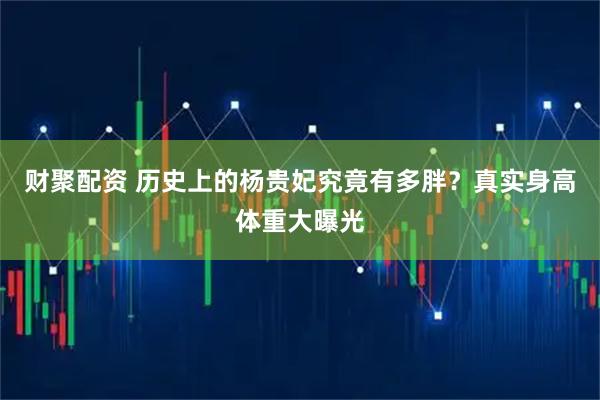 财聚配资 历史上的杨贵妃究竟有多胖？真实身高体重大曝光