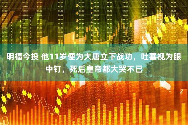 明福今投 他11岁便为大唐立下战功，吐蕃视为眼中钉，死后皇帝都大哭不已