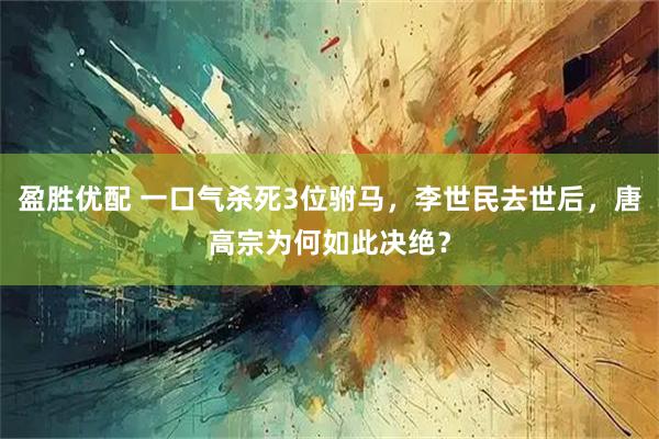盈胜优配 一口气杀死3位驸马，李世民去世后，唐高宗为何如此决绝？