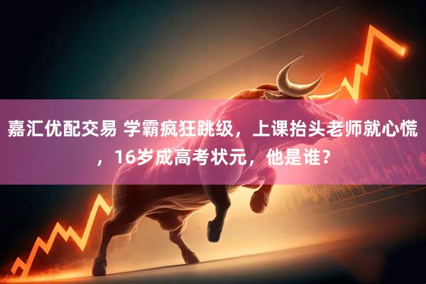 嘉汇优配交易 学霸疯狂跳级，上课抬头老师就心慌，16岁成高考状元，他是谁？