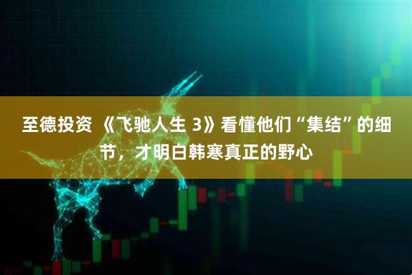 至德投资 《飞驰人生 3》看懂他们“集结”的细节，才明白韩寒真正的野心