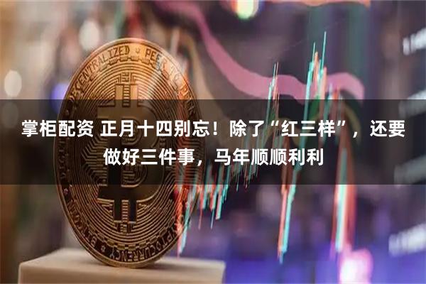 掌柜配资 正月十四别忘！除了“红三样”，还要做好三件事，马年顺顺利利