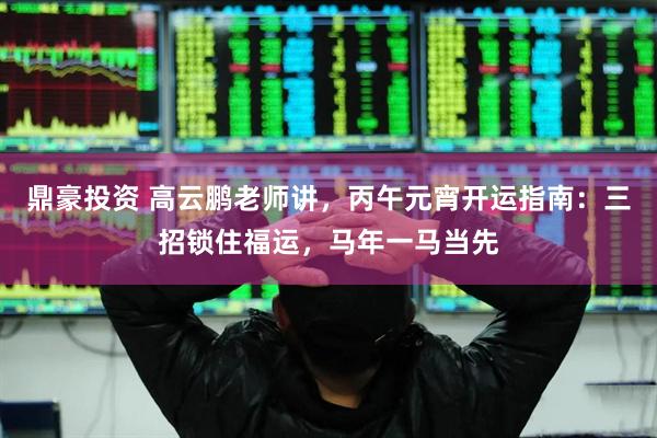 鼎豪投资 高云鹏老师讲，丙午元宵开运指南：三招锁住福运，马年一马当先