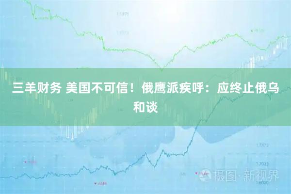 三羊财务 美国不可信！俄鹰派疾呼：应终止俄乌和谈