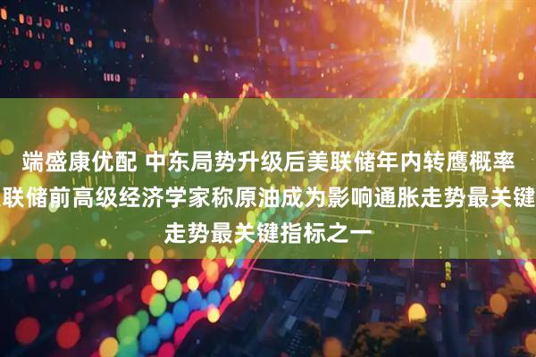 端盛康优配 中东局势升级后美联储年内转鹰概率多大？美联储前高级经济学家称原油成为影响通胀走势最关键指标之一