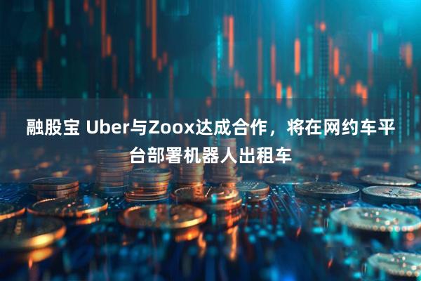融股宝 Uber与Zoox达成合作，将在网约车平台部署机器人出租车