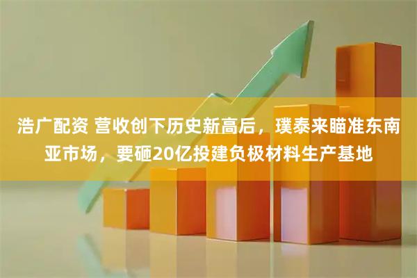 浩广配资 营收创下历史新高后，璞泰来瞄准东南亚市场，要砸20亿投建负极材料生产基地