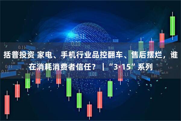 括普投资 家电、手机行业品控翻车、售后摆烂，谁在消耗消费者信任？｜“3·15”系列