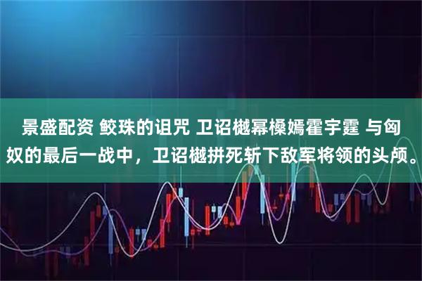 景盛配资 鲛珠的诅咒 卫诏樾幂槡嫣霍宇霆 与匈奴的最后一战中，卫诏樾拼死斩下敌军将领的头颅。