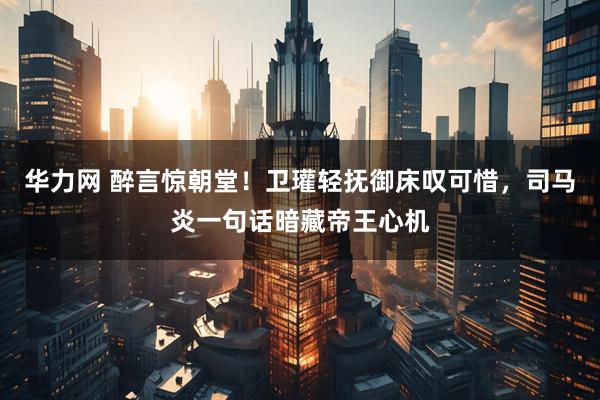 华力网 醉言惊朝堂！卫瓘轻抚御床叹可惜，司马炎一句话暗藏帝王心机