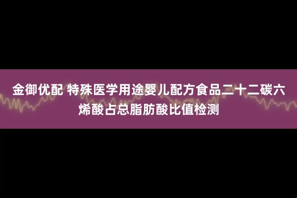 金御优配 特殊医学用途婴儿配方食品二十二碳六烯酸占总脂肪酸比值检测