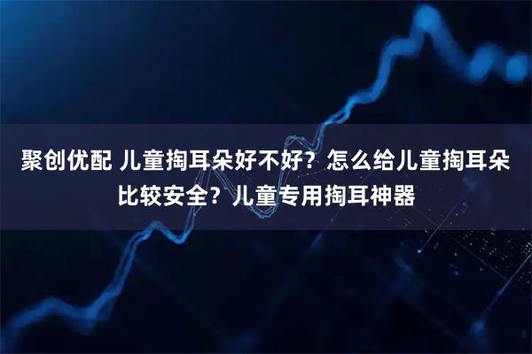 聚创优配 儿童掏耳朵好不好？怎么给儿童掏耳朵比较安全？儿童专用掏耳神器