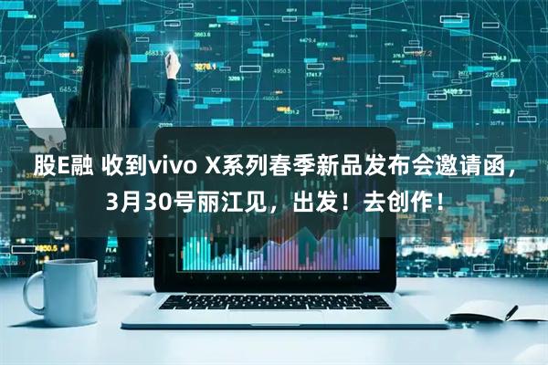 股E融 收到vivo X系列春季新品发布会邀请函，3月30号丽江见，出发！去创作！