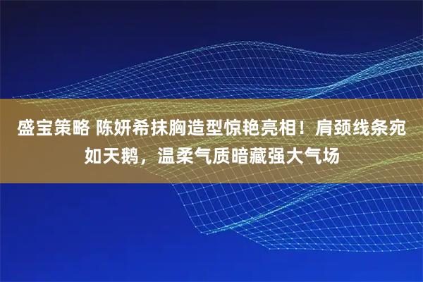 盛宝策略 陈妍希抹胸造型惊艳亮相！肩颈线条宛如天鹅，温柔气质暗藏强大气场