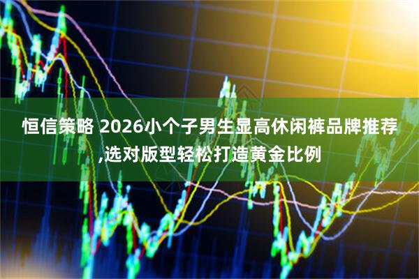 恒信策略 2026小个子男生显高休闲裤品牌推荐,选对版型轻松打造黄金比例