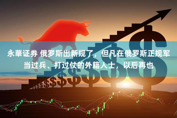 永華证券 俄罗斯出新规了，但凡在俄罗斯正规军当过兵、打过仗的外籍人士，以后再也