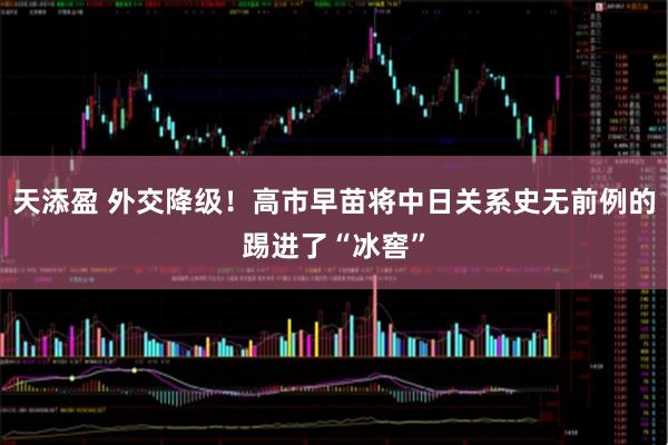 天添盈 外交降级！高市早苗将中日关系史无前例的踢进了“冰窖”