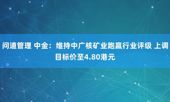 问道管理 中金：维持中广核矿业跑赢行业评级 上调目标价至4.80港元