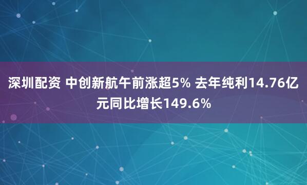 深圳配资 中创新航午前涨超5% 去年纯利14.76亿元同比增长149.6%
