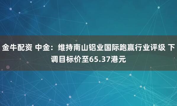 金牛配资 中金：维持南山铝业国际跑赢行业评级 下调目标价至65.37港元