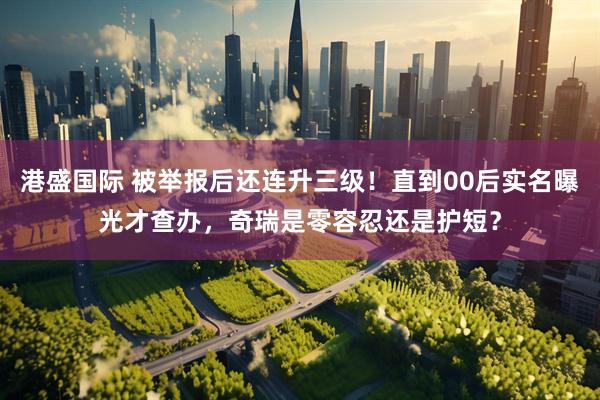 港盛国际 被举报后还连升三级！直到00后实名曝光才查办，奇瑞是零容忍还是护短？