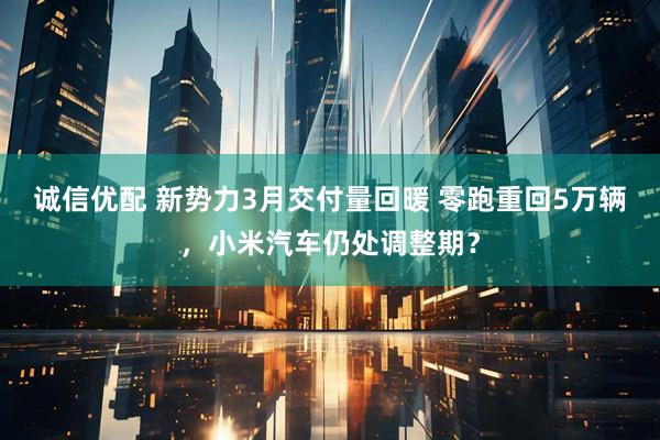 诚信优配 新势力3月交付量回暖 零跑重回5万辆，小米汽车仍处调整期？