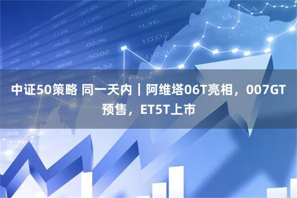 中证50策略 同一天内｜阿维塔06T亮相，007GT预售，ET5T上市