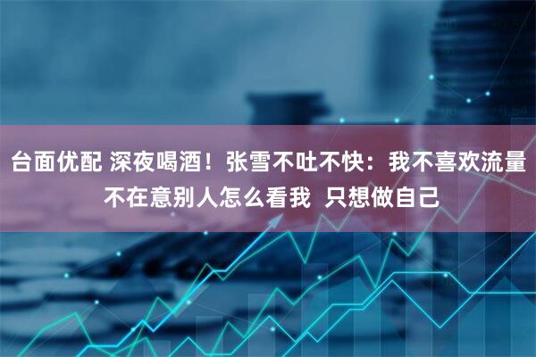 台面优配 深夜喝酒！张雪不吐不快：我不喜欢流量 不在意别人怎么看我  只想做自己