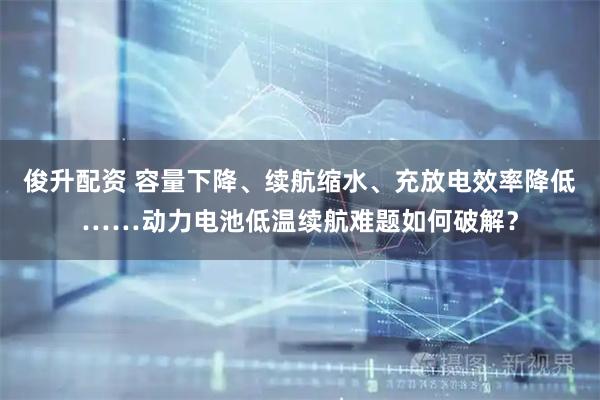 俊升配资 容量下降、续航缩水、充放电效率降低……动力电池低温续航难题如何破解？