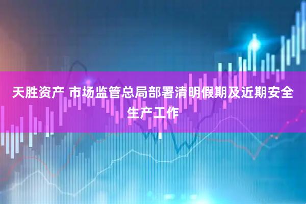天胜资产 市场监管总局部署清明假期及近期安全生产工作