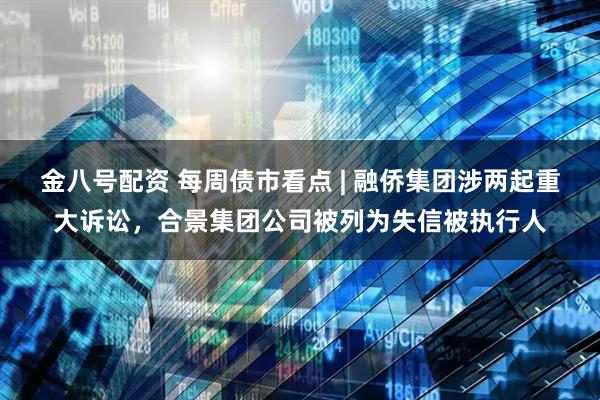 金八号配资 每周债市看点 | 融侨集团涉两起重大诉讼，合景集团公司被列为失信被执行人