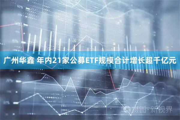 广州华鑫 年内21家公募ETF规模合计增长超千亿元