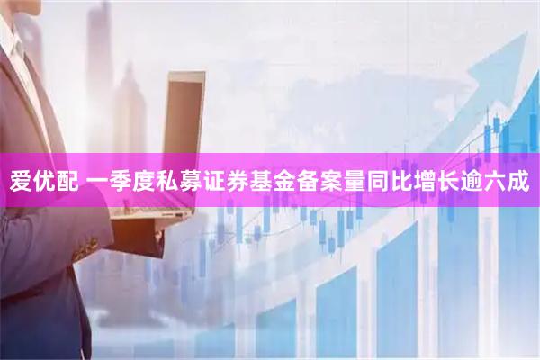 爱优配 一季度私募证券基金备案量同比增长逾六成