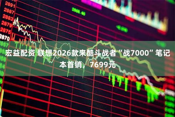 宏益配资 联想2026款来酷斗战者“战7000”笔记本首销，7699元