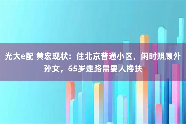 光大e配 黄宏现状：住北京普通小区，闲时照顾外孙女，65岁走路需要人搀扶