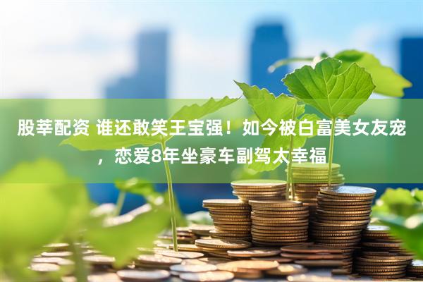 股莘配资 谁还敢笑王宝强！如今被白富美女友宠，恋爱8年坐豪车副驾太幸福