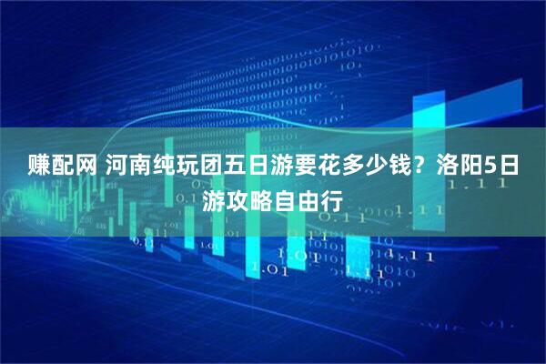 赚配网 河南纯玩团五日游要花多少钱？洛阳5日游攻略自由行