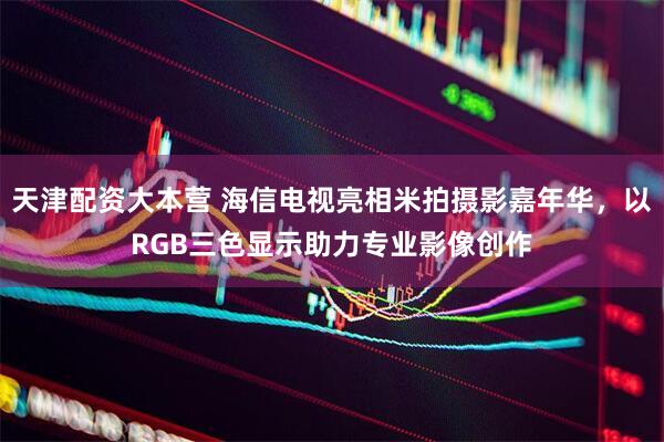 天津配资大本营 海信电视亮相米拍摄影嘉年华，以RGB三色显示助力专业影像创作