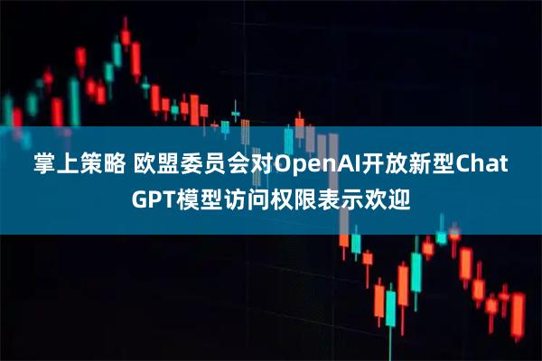 掌上策略 欧盟委员会对OpenAI开放新型ChatGPT模型访问权限表示欢迎