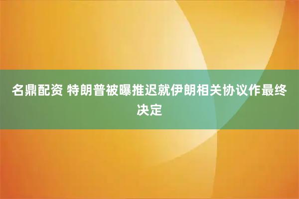 名鼎配资 特朗普被曝推迟就伊朗相关协议作最终决定