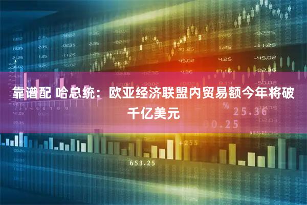 靠谱配 哈总统：欧亚经济联盟内贸易额今年将破千亿美元