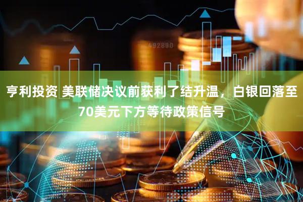 亨利投资 美联储决议前获利了结升温，白银回落至70美元下方等待政策信号