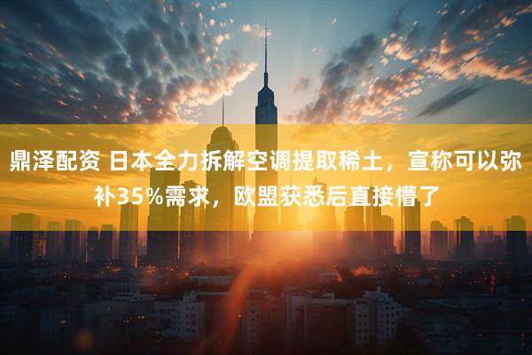 鼎泽配资 日本全力拆解空调提取稀土，宣称可以弥补35%需求，欧盟获悉后直接懵了
