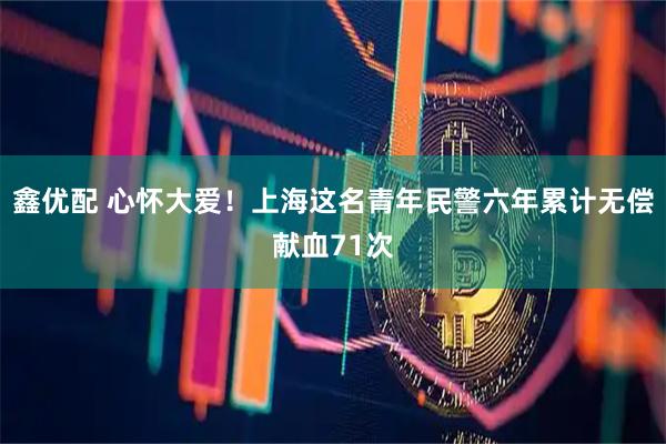 鑫优配 心怀大爱！上海这名青年民警六年累计无偿献血71次