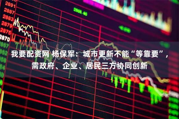 我要配资网 杨保军：城市更新不能“等靠要”，需政府、企业、居民三方协同创新