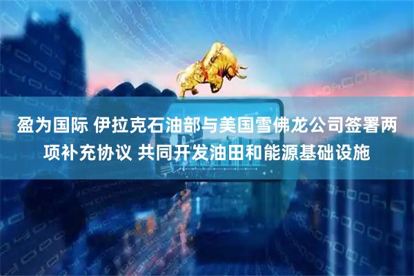 盈为国际 伊拉克石油部与美国雪佛龙公司签署两项补充协议 共同开发油田和能源基础设施