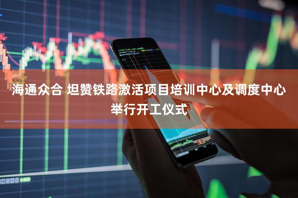 海通众合 坦赞铁路激活项目培训中心及调度中心举行开工仪式