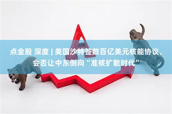 点金股 深度 | 美国沙特签数百亿美元核能协议，会否让中东倒向“准核扩散时代”