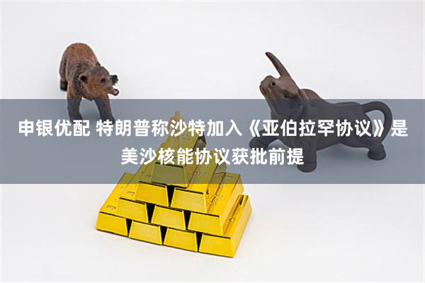 申银优配 特朗普称沙特加入《亚伯拉罕协议》是美沙核能协议获批前提